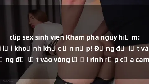 clip sex sinh viên Khám phá nguy hiểm: sex camera ẩn ghi lại khoảnh khắc ẩn nấp! Đừng để lọt vào vòng lưới rình rập của camera ẩn!