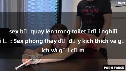 sex bị quay lén trong toilet Trải nghiệm mới lạ: Sex phòng thay đồ đầy kích thích và gợi cảm
