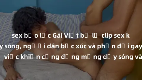 sex bạo lực Gái Việt bị lộ clip sex khiến dư luận dậy sóng, người dân bức xúc và phản đối gay gắt. Sự việc khiến cộng đồng mạng dậy sóng và yêu cầu xử lý nghiêm ngặt.