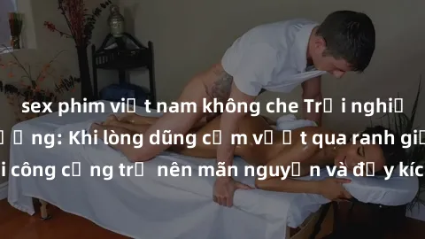 sex phim việt nam không che Trải nghiệm làm tình ngoài đường: Khi lòng dũng cảm vượt qua ranh giới, cuộc hẹn nơi công cộng trở nên mãn nguyện và đầy kích thích. Hành vi nguy hiểm, nhưng cũng tạo nên c