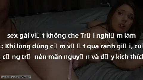 sex gái việt không che Trải nghiệm làm tình ngoài đường: Khi lòng dũng cảm vượt qua ranh giới, cuộc hẹn nơi công cộng trở nên mãn nguyện và đầy kích thích. Hành vi nguy hiểm, nhưng cũng tạo nên cảm gi