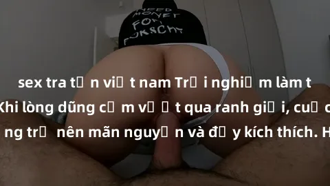 sex tra tấn việt nam Trải nghiệm làm tình ngoài đường: Khi lòng dũng cảm vượt qua ranh giới, cuộc hẹn nơi công cộng trở nên mãn nguyện và đầy kích thích. Hành vi nguy hiểm, nhưng cũng tạo nên cảm giác