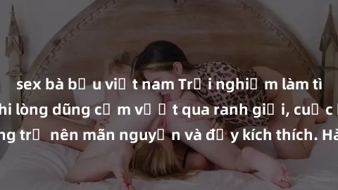 sex bà bầu việt nam Trải nghiệm làm tình ngoài đường: Khi lòng dũng cảm vượt qua ranh giới, cuộc hẹn nơi công cộng trở nên mãn nguyện và đầy kích thích. Hành vi nguy hiểm, nhưng cũng tạo nên cảm giác 