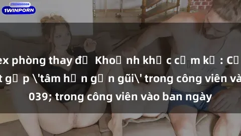 sex phòng thay đồ Khoảnh khắc cấm kỵ: Cặp đôi bị bắt gặp 'tâm hồn gần gũi' trong công viên vào ban ngày