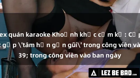 sex quán karaoke Khoảnh khắc cấm kỵ: Cặp đôi bị bắt gặp 'tâm hồn gần gũi' trong công viên vào ban ngày