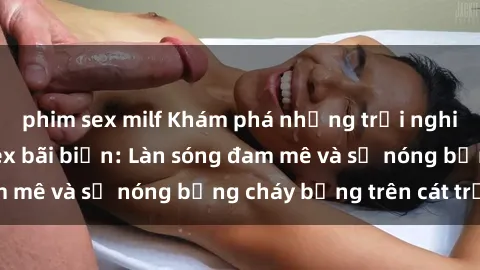 phim sex milf Khám phá những trải nghiệm độc đáo tại sex bãi biển: Làn sóng đam mê và sự nóng bỏng cháy bỏng trên cát trắng
