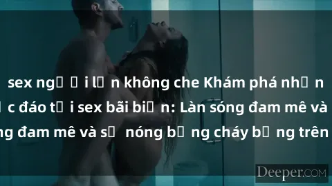 sex người lớn không che Khám phá những trải nghiệm độc đáo tại sex bãi biển: Làn sóng đam mê và sự nóng bỏng cháy bỏng trên cát trắng
