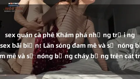 sex quán cà phê Khám phá những trải nghiệm độc đáo tại sex bãi biển: Làn sóng đam mê và sự nóng bỏng cháy bỏng trên cát trắng