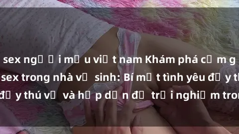 sex người mẫu việt nam Khám phá cảm giác mới mẻ với sex trong nhà vệ sinh: Bí mật tình yêu đầy thú vị và hấp dẫn để trải nghiệm trong đêm hôm nay!