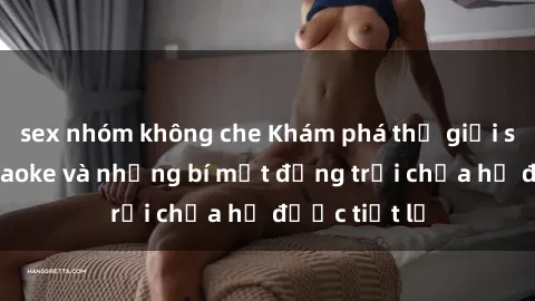 sex nhóm không che Khám phá thế giới sex quán karaoke và những bí mật động trời chưa hề được tiết lộ