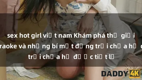 sex hot girl việt nam Khám phá thế giới sex quán karaoke và những bí mật động trời chưa hề được tiết lộ