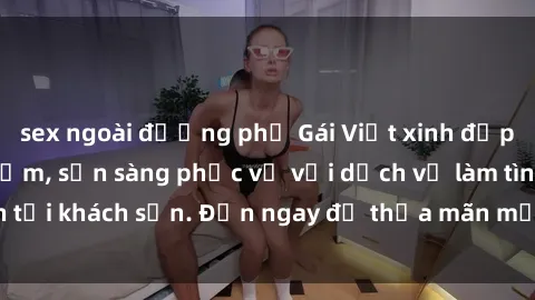 sex ngoài đường phố Gái Việt xinh đẹp, nồng nàn tình cảm, sẵn sàng phục vụ với dịch vụ làm tình tại khách sạn. Đến ngay để thỏa mãn mọi khao khát của bạn!
