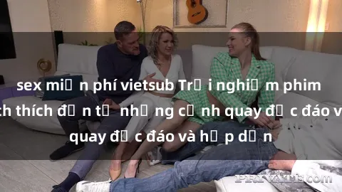 sex miễn phí vietsub Trải nghiệm phim sex : Sự kích thích đến từ những cảnh quay độc đáo và hấp dẫn