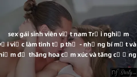 sex gái sinh viên việt nam Trải nghiệm hứng khởi cùng với việc làm tình tập thể - những bí mật và kinh nghiệm để thăng hoa cảm xúc và tăng cường sự gắn kết trong mối quan hệ
