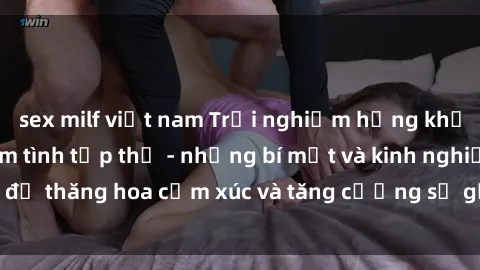 sex milf việt nam Trải nghiệm hứng khởi cùng với việc làm tình tập thể - những bí mật và kinh nghiệm để thăng hoa cảm xúc và tăng cường sự gắn kết trong mối quan hệ