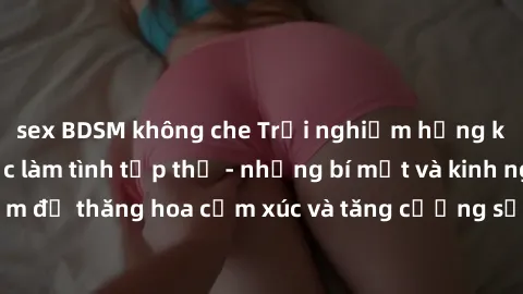 sex BDSM không che Trải nghiệm hứng khởi cùng với việc làm tình tập thể - những bí mật và kinh nghiệm để thăng hoa cảm xúc và tăng cường sự gắn kết trong mối quan hệ