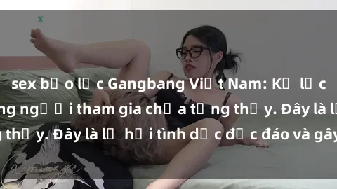 sex bạo lực Gangbang Việt Nam: Kỷ lục mới với số lượng người tham gia chưa từng thấy. Đây là lễ hội tình dục độc đáo và gây sốc.