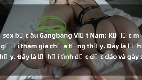 sex bắc âu Gangbang Việt Nam: Kỷ lục mới với số lượng người tham gia chưa từng thấy. Đây là lễ hội tình dục độc đáo và gây sốc.