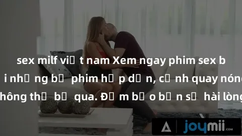 sex milf việt nam Xem ngay phim sex bukkake hàng đầu với những bộ phim hấp dẫn, cảnh quay nóng bỏng không thể bỏ qua. Đảm bảo bạn sẽ hài lòng với trải nghiệm mới lạ này!