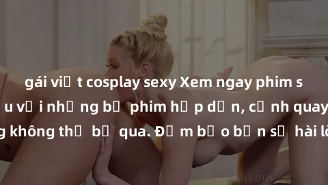 gái việt cosplay sexy Xem ngay phim sex bukkake hàng đầu với những bộ phim hấp dẫn, cảnh quay nóng bỏng không thể bỏ qua. Đảm bảo bạn sẽ hài lòng với trải nghiệm mới lạ này!