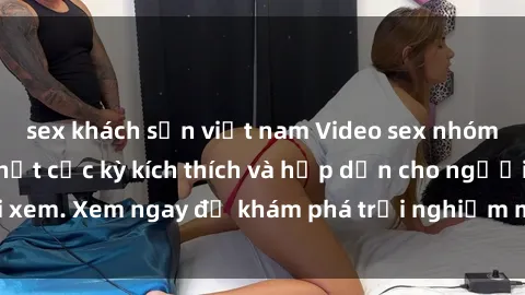 sex khách sạn việt nam Video sex nhóm không che mới nhất cực kỳ kích thích và hấp dẫn cho người xem. Xem ngay để khám phá trải nghiệm mới lạ và đầy bất ngờ!