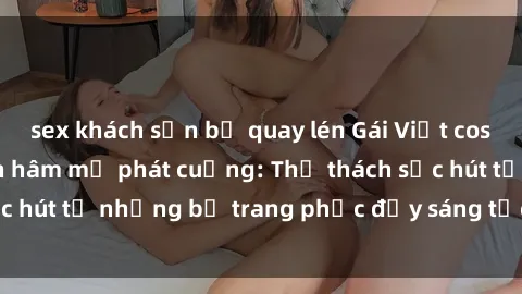 sex khách sạn bị quay lén Gái Việt cosplay sexy khiến fan hâm mộ phát cuồng: Thử thách sức hút từ những bộ trang phục đầy sáng tạo và quyến rũ!