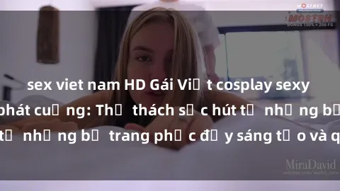 sex viet nam HD Gái Việt cosplay sexy khiến fan hâm mộ phát cuồng: Thử thách sức hút từ những bộ trang phục đầy sáng tạo và quyến rũ!