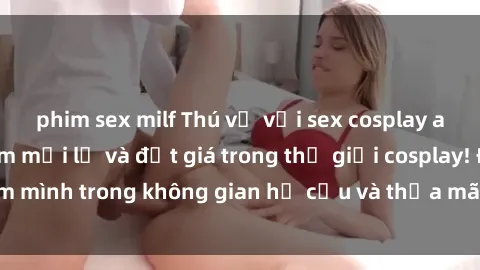 phim sex milf Thú vị với sex cosplay anime: Trải nghiệm mới lạ và đắt giá trong thế giới cosplay! Đắm mình trong không gian hư cấu và thỏa mãn niềm đam mê của bạn!