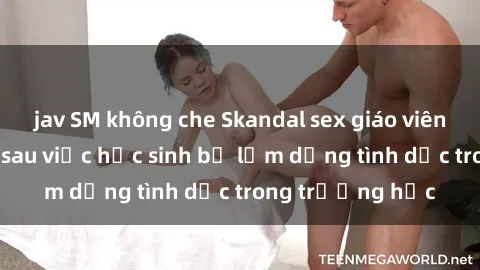 jav SM không che Skandal sex giáo viên: Sự thật đằng sau việc học sinh bị lạm dụng tình dục trong trường học