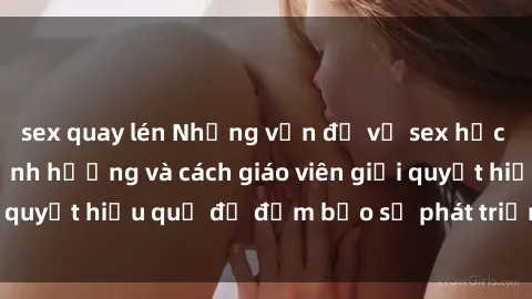 sex quay lén Những vấn đề về sex học sinh: Các yếu tố ảnh hưởng và cách giáo viên giải quyết hiệu quả để đảm bảo sự phát triển toàn diện.