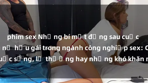 phim sex Những bí mật đằng sau cuộc sống của những nữ hầu gái trong ngành công nghiệp sex: Cuộc sống, lẽ thường hay những khó khăn mà họ phải đối mặt.