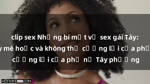 clip sex Những bí mật về sex gái Tây: Sự quyến rũ đầy mê hoặc và không thể cưỡng lại của phụ nữ Tây phương
