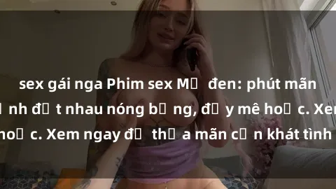 sex gái nga Phim sex Mỹ đen: phút mãnh liệt với những cảnh địt nhau nóng bỏng, đầy mê hoặc. Xem ngay để thỏa mãn cơn khát tình dục của bạn!