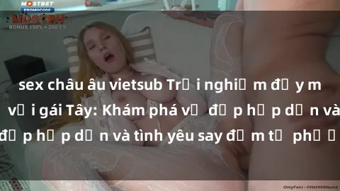 sex châu âu vietsub Trải nghiệm đầy mới lạ khi quan hệ với gái Tây: Khám phá vẻ đẹp hấp dẫn và tình yêu say đắm từ phương Tây
