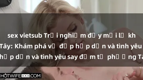 sex vietsub Trải nghiệm đầy mới lạ khi quan hệ với gái Tây: Khám phá vẻ đẹp hấp dẫn và tình yêu say đắm từ phương Tây