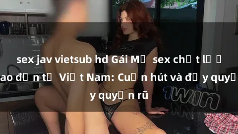 sex jav vietsub hd Gái Mỹ sex chất lượng cao đến từ Việt Nam: Cuốn hút và đầy quyến rũ