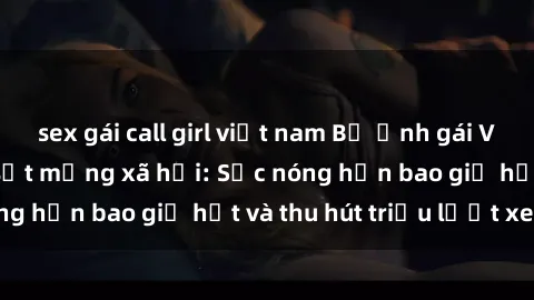 sex gái call girl việt nam Bộ ảnh gái Việt Nam nude gây sốt mạng xã hội: Sắc nóng hơn bao giờ hết và thu hút triệu lượt xem