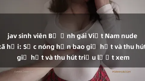 jav sinh viên Bộ ảnh gái Việt Nam nude gây sốt mạng xã hội: Sắc nóng hơn bao giờ hết và thu hút triệu lượt xem