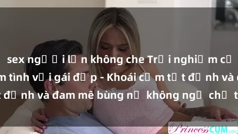 sex người lớn không che Trải nghiệm cực kỳ thú vị khi làm tình với gái đẹp - Khoái cảm tột đỉnh và đam mê bùng nổ không ngờ chỉ trong một đêm!