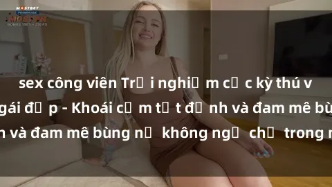 sex công viên Trải nghiệm cực kỳ thú vị khi làm tình với gái đẹp - Khoái cảm tột đỉnh và đam mê bùng nổ không ngờ chỉ trong một đêm!