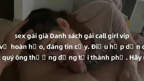 sex gái già Danh sách gái call girl vip chất lượng, dịch vụ hoàn hảo, đáng tin cậy. Điều hấp dẫn cho các quý ông thượng đẳng tại thành phố. Hãy nhấc máy và đặt lịch ngay!