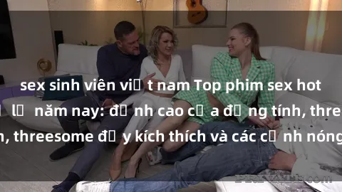 sex sinh viên việt nam Top phim sex hot nhất không thể bỏ lỡ năm nay: đỉnh cao của đồng tính, threesome đầy kích thích và các cảnh nóng đang gây sốt!