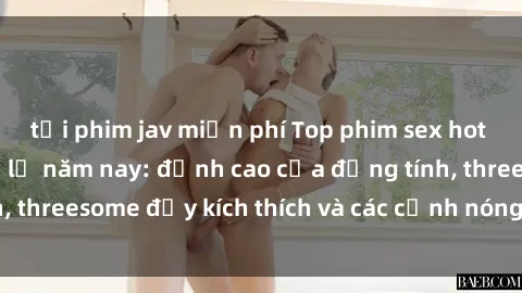tải phim jav miễn phí Top phim sex hot nhất không thể bỏ lỡ năm nay: đỉnh cao của đồng tính, threesome đầy kích thích và các cảnh nóng đang gây sốt!