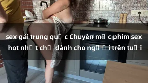 sex gái trung quốc Chuyên mục phim sex hot nhất chỉ dành cho người trên tuổi