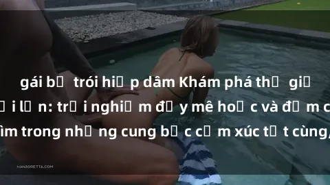 gái bị trói hiếp dâm Khám phá thế giới mới với sex người lớn: trải nghiệm đầy mê hoặc và đắm chìm trong những cung bậc cảm xúc tột cùng, hứng khởi và cuốn hút.