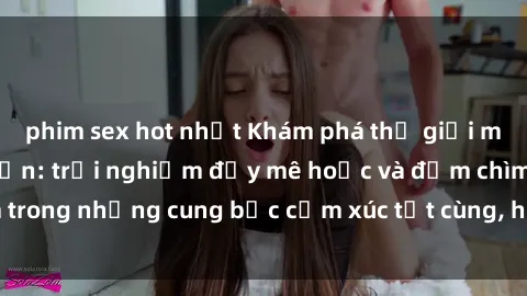 phim sex hot nhất Khám phá thế giới mới với sex người lớn: trải nghiệm đầy mê hoặc và đắm chìm trong những cung bậc cảm xúc tột cùng, hứng khởi và cuốn hút.