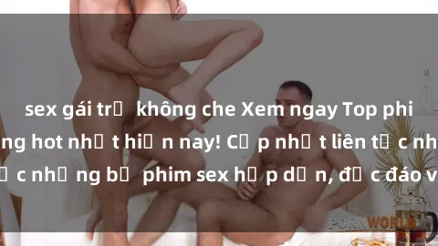 sex gái trẻ không che Xem ngay Top phim sex mới nhất đang hot nhất hiện nay! Cập nhật liên tục những bộ phim sex hấp dẫn, độc đáo và đầy kích thích.