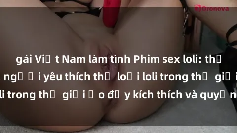 gái Việt Nam làm tình Phim sex loli: thỏa mãn đam mê của người yêu thích thể loại loli trong thế giới ảo đầy kích thích và quyến rũ.