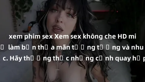 xem phim sex Xem sex không che HD miễn phí đảm bảo sẽ làm bạn thỏa mãn tưởng tượng và nhu cầu tình dục. Hãy thưởng thức những cảnh quay hấp dẫn và mãnh liệt ngay bây giờ!