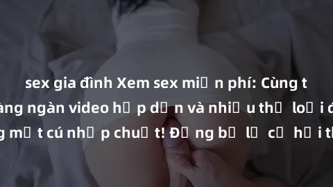 sex gia đình Xem sex miễn phí: Cùng trải nghiệm với hàng ngàn video hấp dẫn và nhiều thể loại đa dạng chỉ trong một cú nhấp chuột! Đừng bỏ lỡ cơ hội thưởng thức tuyệt vời này ngay hôm nay!
